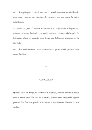 —

Se o pai quiser... também eu. — E escondeu o rosto no seio da mãe

com umas visagens que pareciam de entremez mas que eram da maior
naturalidade.
As irmãs de José Francisco rodearam-na e beijaram-na sofregamente,
enquanto o noivo, iluminado por aquele improviso e inesperado lampejo de
felicidade, achou no coração estas frases que balbuciou, abeirando-se da
morgada:
—

Se a menina casasse com o outro, eu acho que morria de paixão, e mais

nunca lho disse.

***

CONCLUSÃO

Quando os vi em Braga, no Teatro de S. Geraldo, estavam casados havia já
vinte e cinco anos. Na casa de Romariz, durante essa temporada, apenas
pesaram dias funestos quando se fecharam as sepulturas de Silvestre e a sua
mulher.

 
