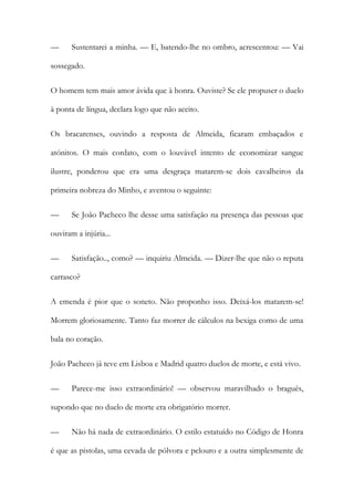 —

Sustentarei a minha. — E, batendo-lhe no ombro, acrescentou: — Vai

sossegado.
O homem tem mais amor ávida que à honra. Ouviste? Se ele propuser o duelo
à ponta de língua, declara logo que não aceito.
Os bracarenses, ouvindo a resposta de Almeida, ficaram embaçados e
atónitos. O mais cordato, com o louvável intento de economizar sangue
ilustre, ponderou que era uma desgraça matarem-se dois cavalheiros da
primeira nobreza do Minho, e aventou o seguinte:
—

Se João Pacheco lhe desse uma satisfação na presença das pessoas que

ouviram a injúria...
—

Satisfação.., como? — inquiriu Almeida. — Dizer-lhe que não o reputa

carrasco?
A emenda é pior que o soneto. Não proponho isso. Deixá-los matarem-se!
Morrem gloriosamente. Tanto faz morrer de cálculos na bexiga como de uma
bala no coração.
João Pacheco já teve em Lisboa e Madrid quatro duelos de morte, e está vivo.
—

Parece-me isso extraordinário! — observou maravilhado o braguês,

supondo que no duelo de morte era obrigatório morrer.
—

Não há nada de extraordinário. O estilo estatuído no Código de Honra

é que as pistolas, uma cevada de pólvora e pelouro e a outra simplesmente de

 
