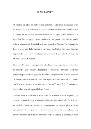 PRIMEIRA PARTE

Os fidalgos de terras de Basto vão-se acabando. Tenho pena e saudades. Aqui
há trinta anos, com os brasões e apelidos das famílias heráldicas dentre Vizela
e Tâmega recompunha-se a história lendária de Portugal. Quem soubesse ler a
simbólica das arrogantes armas encimadas nos portões das quintas podia
lecionar um curso de História Pátria com tanta filosofia como Fr. Bernardo de
Brito e o Sr. João Félix Pereira, o das várias faculdades. Em redor daqueles
paços senhoriais pesava um silencio triste e torvo. Era o luto de Portugal de
D. João II e de D. Manuel.
Cada portal bojava os seus granitos folhados de acantos, entre dois ciprestes;
as legendas dos escudos denegridos e musgosos pareciam inscrições
tumulares; por sobre os paquifes dos elmos desgrenhavam as suas madeixas
os chorões, escurentando as avenidas daqueles solares carrancudos, como se
por ali se entrasse para as catacumbas da Ordem Terceira de S. Francisco, na,
sobre todas, honrada e pia cidade do Porto.
Não era assim melancólico o viver intestinal daquelas baleias de pedra que
pareciam esmoer de papo acima as famílias em soporosa digestão. Se lá dentro
as tradições históricas apenas se conservavam em alguns pires e jarras
esbeiçadas de louça, que um sétimo avô trouxera da Ásia, a Ideia Nova, que
esvoaça na atmosfera como os aromas de todas as flores e os eflúvios de todas

 