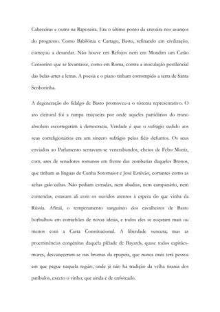 Cabeceiras e outro na Raposeira. Era o último ponto da craveira nos avanços
do progresso. Como Babilónia e Cartago, Basto, refinando em civilização,
começou a desandar. Não houve em Refojos nem em Mondim um Catão
Censorino que se levantasse, como em Roma, contra a inoculação pestilencial
das belas-artes e letras. A poesia e o piano tinham corrompido a terra de Santa
Senhorinha.
A degeneração do fidalgo de Basto promoveu-a o sistema representativo. O
ato eleitoral foi a rampa traiçoeira por onde aqueles partidários do trono
absoluto escorregaram à democracia. Verdade é que o sufrágio cedido aos
seus correligionários era um sincero sufrágio pelos fiéis defuntos. Os seus
enviados ao Parlamento sentavam-se venerabundos, cheios de Febo Moniz,
com, ares de senadores romanos em frente das zombarias daqueles Brenos,
que tinham as línguas de Cunha Sotomaior e José Estêvão, cortantes como as
achas galo-celtas. Não pediam estradas, nem abadias, nem campanário, nem
comendas, estavam ali com os ouvidos atentos à espera do que vinha da
Rússia. Afinal, o temperamento sanguíneo dos cavalheiros de Basto
borbulhou em comichões de novas ideias, e todos eles se coçaram mais ou
menos com a Carta Constitucional. A liberdade vencera; mas as
proeminências congénitas daquela plêiade de Bayards, quase todos capitãesmores, desvaneceram-se nas brumas da epopeia, que nunca mais terá pessoa
em que pegue naquela região, onde já não há tradição da velha tirania dos
patíbulos, exceto o vinho; que ainda é de enforcado.

 