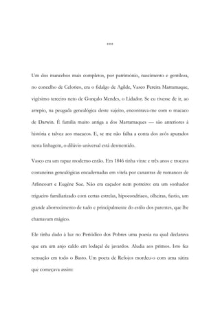 ***

Um dos mancebos mais completos, por património, nascimento e gentileza,
no concelho de Celorico, era o fidalgo de Agilde, Vasco Pereira Marramaque,
vigésimo terceiro neto de Gonçalo Mendes, o Lidador. Se eu tivesse de ir, ao
arrepio, na peugada genealógica deste sujeito, encontrava-me com o macaco
de Darwin. É família muito antiga a dos Marramaques — são anteriores à
história e talvez aos macacos. E, se me não falha a conta dos avôs apurados
nesta linhagem, o dilúvio universal está desmentido.
Vasco era um rapaz moderno então. Em 1846 tinha vinte e três anos e trocava
costaneiras genealógicas encadernadas em vitela por canastras de romances de
Arlincourt e Eugéne Sue. Não era caçador nem potreiro: era um sonhador
trigueiro familiarizado com certas estrelas, hipocondríaco, olheiras, fastio, um
grande aborrecimento de tudo e principalmente do estilo dos parentes, que lhe
chamavam mágico.
Ele tinha dado à luz no Periódico dos Pobres uma poesia na qual declarava
que era um anjo caldo em lodaçal de javardos. Aludia aos primos. Isto fez
sensação em todo o Basto. Um poeta de Refojos mordeu-o com uma sátira
que começava assim:

 
