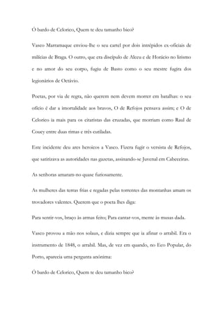 Ó bardo de Celorico, Quem te deu tamanho bico?
Vasco Marramaque enviou-lhe o seu cartel por dois intrépidos ex-oficiais de
milícias de Braga. O outro, que era discípulo de Alceu e de Horácio no lirismo
e no amor do seu corpo, fugiu de Basto como o seu mestre fugira dos
legionários de Octávio.
Poetas, por via de regra, não querem nem devem morrer em batalhas: o seu
ofício é dar a imortalidade aos bravos, O de Refojos pensava assim; e O de
Celorico ia mais para os citaristas das cruzadas, que morriam como Raul de
Coucy entre duas rimas e três cutiladas.
Este incidente deu ares heroicos a Vasco. Fizera fugir o versista de Refojos,
que satirizava as autoridades nas gazetas, assinando-se Juvenal em Cabeceiras.
As senhoras amaram-no quase furiosamente.
As mulheres das terras frias e regadas pelas torrentes das montanhas amam os
trovadores valentes. Querem que o poeta lhes diga:
Para sentir-vos, braço às armas feito; Para cantar-vos, mente às musas dada.
Vasco provou a mão nos solaus, e dizia sempre que ia afinar o arrabil. Era o
instrumento de 1848, o arrabil. Mas, de vez em quando, no Eco Popular, do
Porto, aparecia uma pergunta anónima:
Ó bardo de Celorico, Quem te deu tamanho bico?

 