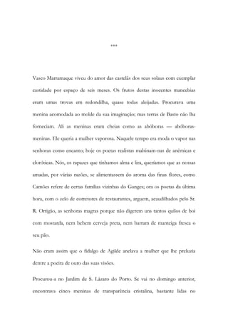 ***

Vasco Marramaque viveu do amor das castelãs dos seus solaus com exemplar
castidade por espaço de seis meses. Os frutos destas inocentes mancebias
eram umas trovas em redondilha, quase todas aleijadas. Procurava uma
menina acomodada ao molde da sua imaginação; mas terras de Basto não lha
forneciam. Ali as meninas eram cheias como as abóboras — abóborasmeninas. Ele queria a mulher vaporosa. Naquele tempo era moda o vapor nas
senhoras como encanto; hoje os poetas realistas malsinam-nas de anémicas e
cloróticas. Nós, os rapazes que tínhamos alma e lira, queríamos que as nossas
amadas, por várias razões, se alimentassem do aroma das finas flores, como
Camões refere de certas famílias vizinhas do Ganges; ora os poetas da última
hora, com o zelo de corretores de restaurantes, arguem, acaudilhados pelo Sr.
R. Ortigão, as senhoras magras porque não digerem uns tantos quilos de boi
com mostarda, nem bebem cerveja preta, nem barram de manteiga fresca o
seu pão.
Não eram assim que o fidalgo de Agilde anelava a mulher que lhe preluzia
dentre a poeira de ouro das suas visões.
Procurou-a no Jardim de S. Lázaro do Porto. Se vai no domingo anterior,
encontrava cinco meninas de transparência cristalina, bastante lidas no

 