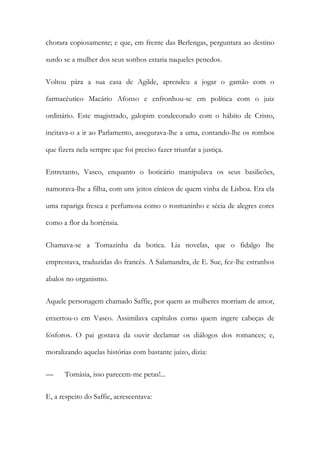 chorara copiosamente; e que, em frente das Berlengas, perguntara ao destino
surdo se a mulher dos seus sonhos estaria naqueles penedos.
Voltou pára a sua casa de Agilde, aprendeu a jogar o gamão com o
farmacêutico Macário Afonso e enfronhou-se em política com o juiz
ordinário. Este magistrado, galopim condecorado com o hábito de Cristo,
incitava-o a ir ao Parlamento, assegurava-lhe a uma, contando-lhe os rombos
que fizera nela sempre que foi preciso fazer triunfar a justiça.
Entretanto, Vasco, enquanto o boticário manipulava os seus basilicões,
namorava-lhe a filha, com uns jeitos cínicos de quem vinha de Lisboa. Era ela
uma rapariga fresca e perfumosa como o rosmaninho e sécia de alegres cores
como a flor da hortênsia.
Chamava-se a Tomazinha da botica. Lia novelas, que o fidalgo lhe
emprestava, traduzidas do francês. A Salamandra, de E. Sue, fez-lhe estranhos
abalos no organismo.
Aquele personagem chamado Saffie, por quem as mulheres morriam de amor,
enxertou-o em Vasco. Assimilava capítulos como quem ingere cabeças de
fósforos. O pai gostava da ouvir declamar os diálogos dos romances; e,
moralizando aquelas histórias com bastante juízo, dizia:
—

Tomásia, isso parecem-me petas!...

E, a respeito do Saffie, acrescentava:

 