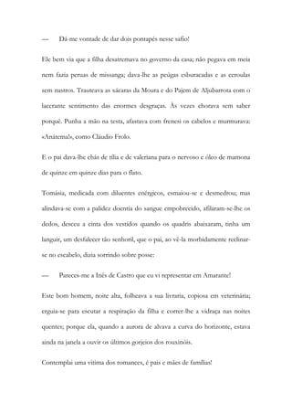 —

Dá-me vontade de dar dois pontapés nesse safio!

Ele bem via que a filha desatremava no governo da casa; não pegava em meia
nem fazia peruas de missanga; dava-lhe as peúgas esburacadas e as ceroulas
sem nastros. Trauteava as xácaras da Moura e do Pajem de Aljubarrota com o
lacerante sentimento das enormes desgraças. Às vezes chorava sem saber
porquê. Punha a mão na testa, afastava com frenesi os cabelos e murmurava:
«Anátema!», como Cláudio Frolo.
E o pai dava-lhe chás de tília e de valeriana para o nervoso e óleo de mamona
de quinze em quinze dias para o flato.
Tomásia, medicada com diluentes enérgicos, esmaiou-se e desmedrou; mas
alindava-se com a palidez doentia do sangue empobrecido, afilaram-se-lhe os
dedos, desceu a cinta dos vestidos quando os quadris abaixaram, tinha um
languir, um desfalecer tão senhoril, que o pai, ao vê-la morbidamente reclinarse no escabelo, dizia sorrindo sobre posse:
—

Pareces-me a Inês de Castro que eu vi representar em Amarante!

Este bom homem, noite alta, folheava a sua livraria, copiosa em veterinária;
erguia-se para escutar a respiração da filha e correr-lhe a vidraça nas noites
quentes; porque ela, quando a aurora de alvava a curva do horizonte, estava
ainda na janela a ouvir os últimos gorjeios dos rouxinóis.
Contemplai uma vitima dos romances, é pais e mães de famílias!

 