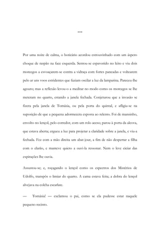 ***

Por uma noite de calma, o boticário acordou estrouvinhado com um áspero
choque de raspão na face esquerda. Sentou-se espavorido no leito e viu dois
morcegos a esvoaçarem-se contra a vidraça com fortes pancadas e voltearem
pelo ar uns voos estridentes que faziam oscilar a luz da lamparina. Pareceu-lhe
agouro; mas a reflexão levou-o a meditar no modo como os morcegos se lhe
meteram no quarto, estando a janela fechada. Conjeturou que a invasão se
fizera pela janela de Tomásia, ou pela porta do quintal, e afligiu-se na
suposição de que a pequena adormecera exposta ao relento. Foi de mansinho,
envolto no lençol, pelo corredor, com um rolo aceso; parou à porta da alcova,
que estava aberta; ergueu a luz para projetar a claridade sobre a janela, e viu-a
fechada. Fez com a mão direita um abat-jour, a fim de não despertar a filha
com o clarão, e manteve quieto a ouvi-la ressonar. Nem o leve ciciar das
expirações lhe ouvia.
Assustou-se; e, roçagando o lençol como os espectros dos Mistérios de
Udolfo, transpôs o limiar do quarto. A cama estava feita; a dobra do lençol
alvejava na colcha escarlate.
—

Tomásia! — exclamou o pai, como se ela pudesse estar naquele

pequeno recinto.

 