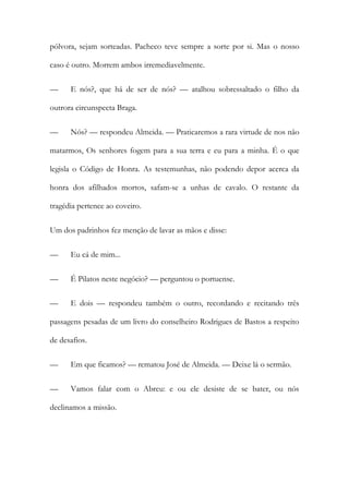 pólvora, sejam sorteadas. Pacheco teve sempre a sorte por si. Mas o nosso
caso é outro. Morrem ambos irremediavelmente.
—

E nós?, que há de ser de nós? — atalhou sobressaltado o filho da

outrora circunspecta Braga.
—

Nós? — respondeu Almeida. — Praticaremos a rara virtude de nos não

matarmos, Os senhores fogem para a sua terra e eu para a minha. É o que
legisla o Código de Honra. As testemunhas, não podendo depor acerca da
honra dos afilhados mortos, safam-se a unhas de cavalo. O restante da
tragédia pertence ao coveiro.
Um dos padrinhos fez menção de lavar as mãos e disse:
—

Eu cá de mim...

—

É Pilatos neste negócio? — perguntou o portuense.

—

E dois — respondeu também o outro, recordando e recitando três

passagens pesadas de um livro do conselheiro Rodrigues de Bastos a respeito
de desafios.
—

Em que ficamos? — rematou José de Almeida. — Deixe lá o sermão.

—

Vamos falar com o Abreu: e ou ele desiste de se bater, ou nós

declinamos a missão.

 