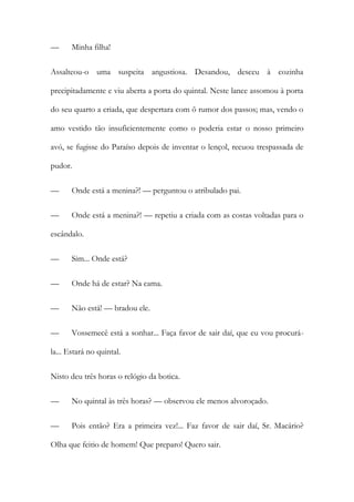 —

Minha filha!

Assalteou-o uma suspeita angustiosa. Desandou, desceu à cozinha
precipitadamente e viu aberta a porta do quintal. Neste lance assomou à porta
do seu quarto a criada, que despertara com õ rumor dos passos; mas, vendo o
amo vestido tão insuficientemente como o poderia estar o nosso primeiro
avó, se fugisse do Paraíso depois de inventar o lençol, recuou trespassada de
pudor.
—

Onde está a menina?! — perguntou o atribulado pai.

—

Onde está a menina?! — repetiu a criada com as costas voltadas para o

escândalo.
—

Sim... Onde está?

—

Onde há de estar? Na cama.

—

Não está! — bradou ele.

—

Vossemecê está a sonhar... Faça favor de sair daí, que eu vou procurá-

la... Estará no quintal.
Nisto deu três horas o relógio da botica.
—

No quintal às três horas? — observou ele menos alvoroçado.

—

Pois então? Era a primeira vez!... Faz favor de sair daí, Sr. Macário?

Olha que feitio de homem! Que preparo! Quero sair.

 
