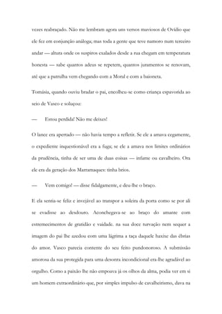 vezes reabraçado. Não me lembram agora uns versos maviosos de Ovídio que
ele fez em conjunção análoga; mas toda a gente que teve namoro num terceiro
andar — altura onde os suspiros exalados desde a rua chegam em temperatura
honesta — sabe quantos adeus se repetem, quantos juramentos se renovam,
até que a patrulha vem chegando com a Moral e com a baioneta.
Tomásia, quando ouviu bradar o pai, encolheu-se como criança espavorida ao
seio de Vasco e soluçou:
—

Estou perdida! Não me deixes!

O lance era apertado — não havia tempo a refletir. Se ele a amava cegamente,
o expediente inquestionável era a fuga; se ele a amava nos limites ordinários
da prudência, tinha de ser uma de duas coisas — infame ou cavalheiro. Ora
ele era da geração dos Marramaques: tinha brios.
—

Vem comigo! — disse fidalgamente, e deu-lhe o braço.

E ela sentia-se feliz e invejável ao transpor a soleira da porta como se por ali
se evadisse ao desdouro. Aconchegava-se ao braço do amante com
estremecimentos de gratidão e vaidade. na sua doce turvação nem sequer a
imagem do pai lhe azedou com uma lágrima a taça daquele haxixe das ébrias
do amor. Vasco parecia contente do seu feito pundonoroso. A submissão
amorosa da sua protegida para uma desonra incondicional era-lhe agradável ao
orgulho. Como a paixão lhe não empoava já os olhos da alma, podia ver em si
um homem extraordinário que, por simples impulso de cavalheirismo, dava na

 