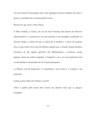 sua casa bizarra homenagem para uma rapariga da baixa condição de umas a
quem a sociedade não costuma pedir contas...
Parece-me que estou a fazer frases.
A falar verdade, se Vasco, em vez de levar Tomásia, lhe fizesse um discurso
admoestando-a a conservar-se na casa paterna, e ela transigisse, perdendo ao
mesmo tempo a estima do pai, a estima de si própria e o amor do amante,
nós, os que temos em conta de infames aqueles que o mundo chama finórios,
havíamos de pôr aquele opróbrio dos Marramaques a tormento nestas
páginas, cheias de cóleras sagradas, e fustigá-lo a ele e aos seus parceiros com
os alexandrinos tartarizados do Sr. Guerra Junqueiro:
[...] Brutos sem B maiúsculo, A consciência é um ventre e o coração é um
músculo!
Cantai, gozai, bebei até romper a aurora!
Atirai o pudor pelo janela fora Como um charuto mau que se apagou.
Canalhas!

***

 