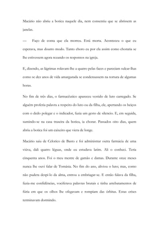 Macário não abriu a botica naquele dia, nem consentiu que se abrissem as
janelas.
—

Faço de conta que ela morreu. Está morta. Aconteceu o que eu

esperava, mas doutro modo. Tanto choro eu por ela assim como choraria se
lhe estivessem agora rezando os responsos na igreja.
E, dizendo, as lágrimas rolavam-lhe a quatro pelas faces e pareciam sulcar-lhas
como se dez anos de vida amargurada se condensassem na tortura de algumas
horas.
No fim de três dias, o farmacêutico apareceu vestido de luto carregado. Se
alguém proferia palavra a respeito do luto ou da filha, ele, apertando os beiços
com o dedo polegar e o indicador, fazia um gesto de silencio. E, em seguida,
sumindo-se na casa traseira da botica, ia chorar. Passados oito dias, quem
abriu a botica foi um caixeiro que viera de longe.
Macário saiu de Celorico de Basto e foi administrar outra farmácia de uma
viúva, dali quatro léguas, onde eu estudava latim. Ali o conheci. Teria
cinquenta anos. Foi o meu mestre de gamão e damas. Durante onze meses
nunca lhe ouvi falar de Tomásia. No fim do ano, aliviou o luto; mas, como
não pudera despi-lo da alma, entrou a embriagar-se. E então falava da filha,
fazia-me confidências, vociferava palavras brutais e tinha arrebatamentos de
fúria em que os olhos lhe ofegavam e rompiam das órbitas. Estas crises
terminavam dormindo.

 