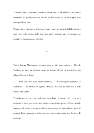 Tomásia devia conjeturar tamanhas dores que a Providência lhe estava
debitando no grande livro que um dia se abre diante do devedor. Que livro
esse quando se abre!
Parece que as pessoas, as coisas, as forças vivas e as impassibilidades mortas,
tudo nos pede contas, tudo tem uma garra invisível que nos arranca do
coração as mais pequenas parcelas!

***

Vasco Pereira Marramaque contava vinte e seis anos quando a filha de
Macário, ao cabo de dezoito meses de incauta alegria na convivência do
fidalgo, lhe ouviu dizer:
—

Esta vida não pode assim continuar. — E prosseguiu enchendo o

cachimbo. — É preciso ter alguma utilidade. Não hei de ficar toda a vida
metido em Agilde...
Tomásia escutava-o com dolorosa estranheza, enquanto ele, com ares
enfastiados, dizia que o viver das aldeias era estúpido; que envelhecia naquele
sequestro de gente com quem falasse; que cortara as suas relações com as
casas de Basto, para que o deixassem só, e que as não queria atar de novo. E
concluiu:

 