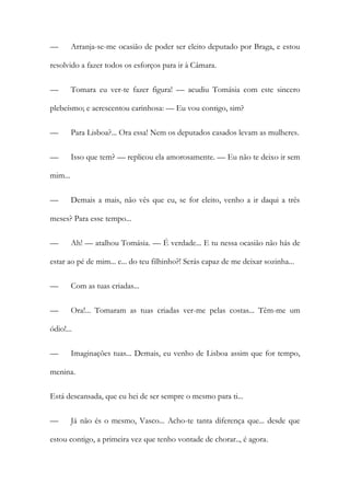 —

Arranja-se-me ocasião de poder ser eleito deputado por Braga, e estou

resolvido a fazer todos os esforços para ir à Câmara.
—

Tomara eu ver-te fazer figura! — acudiu Tomásia com este sincero

plebeísmo; e acrescentou carinhosa: — Eu vou contigo, sim?
—

Para Lisboa?... Ora essa! Nem os deputados casados levam as mulheres.

—

Isso que tem? — replicou ela amorosamente. — Eu não te deixo ir sem

mim...
—

Demais a mais, não vês que eu, se for eleito, venho a ir daqui a três

meses? Para esse tempo...
—

Ah! — atalhou Tomásia. — É verdade... E tu nessa ocasião não hás de

estar ao pé de mim... e... do teu filhinho?! Serás capaz de me deixar sozinha...
—

Com as tuas criadas...

—

Ora!... Tomaram as tuas criadas ver-me pelas costas... Têm-me um

ódio!...
—

Imaginações tuas... Demais, eu venho de Lisboa assim que for tempo,

menina.
Está descansada, que eu hei de ser sempre o mesmo para ti...
—

Já não és o mesmo, Vasco... Acho-te tanta diferença que... desde que

estou contigo, a primeira vez que tenho vontade de chorar.., é agora.

 