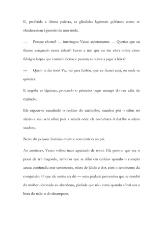 E, proferida a última palavra, as glândulas lagrimais golfaram como se
obedecessem à pressão de uma mola.
—

Porque choras? — interrogou Vasco asperamente. — Querias que eu

ficasse estagnado nesta aldeia?! Levas a mal que eu me eleve sobre esses
fidalgos lorpas que ensinam bestas e passam as noites a jogar à bisca?
—

Quem te diz isso? Vai, vai para Lisboa, que eu ficarei aqui, ou onde tu

quiseres.
E engolia as lágrimas, provando o primeiro trago amargo do seu cálix de
expiação.
Ele ergueu-se sacudindo o resíduo do cachimbo, mandou pôr o selim no
alazão e saiu sem olhar para a sacada onde ela costumava ir dar-lhe o adeus
saudoso.
Neste dia pensou Tomásia muito e com tristeza no pai.
Ao anoitecer, Vasco voltou mais agraciado de rosto. Ela pensou que era o
pesar da ter magoado, remorso que se dilui em carícias quando o coração
acusa; confundiu este sentimento, misto de júbilo e dor, com o sentimento da
compaixão. O que ele sentia era dó — uma piedade preventiva que se condói
da mulher destinada ao abandono, piedade que não torna quando afinal soa a
hora do tédio e do desamparo.

 
