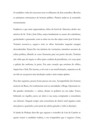 O candidato vinha de conversar com os influentes de dois concelhos. Revelou
os primeiros entusiasmos de homem público. Parecia andar-se já ensaiando
retoricamente.
Explicava o que eram regeneradores, falou do herói de Almoster, desfez nos
méritos do Sr. Ávila e João Elias, sarjou fundamente as carnes dos cabralistas,
gesticulando e passeando, com as mãos no cós das calças como José Estêvão.
Tomásia escutava-o, seguia-o com os olhos fascinados naquelas energias
desconhecidas. Nunca lhe vira mímicas tão veementes, tamanhos assomos de
cólera política, olhando às vezes fixamente para um ponto elevado. Tomásia
não sabia que ele erguia os olhos para a cadeira da presidência, e às vezes para
a galeria das senhoras, in petto. Era uma vocação que estoirara de súbito,
imprevista e fatal. Ele mesmo, a sós com a sua transformação, espantava-se de
ter tido na sua pessoa uma incubação surda e tanto tempo apática.
Nos dias seguintes, poucas horas passou em casa. Acompanhado dos homens
notáveis de Basto, foi conferenciar com as autoridades a Braga. Opuseram-selhe grandes obstáculos — atritos, diziam os políticos no seu calão. Vasco,
beliscado no orgulho, jurou ser eleito à sua custa, comprando a consciência
aos eleitores. Naquele tempo uma consciência de eleitor rural regulava entre
dois pintos e quartinho, com jantar de cabrito guisado e vinho à discrição.
O abade de Pedraça disse-lhe que seguisse o conselho de Luís de Camões se
queria vencer o candidato realista, o seu competidor; que o seguisse à letra,

 