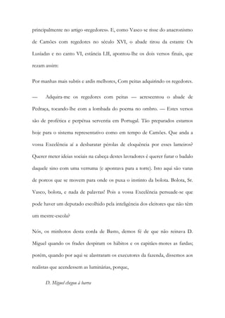 principalmente no artigo «regedores». E, como Vasco se risse do anacronismo
de Camões com regedores no século XVI, o abade tirou da estante Os
Lusíadas e no canto VI, estância LII, apontou-lhe os dois versos finais, que
rezam assim:
Por manhas mais subtis e ardis melhores, Com peitas adquirindo os regedores.
—

Adquira-me os regedores com peitas — acrescentou o abade de

Pedraça, tocando-lhe com a lombada do poema no ombro. — Estes versos
são de profética e perpétua serventia em Portugal. Tão preparados estamos
hoje para o sistema representativo como em tempo de Camões. Que anda a
vossa Excelência aí a desbaratar pérolas de eloquência por esses lameiros?
Querer meter ideias sociais na cabeça destes lavradores é querer furar o badalo
daquele sino com uma verruma (e apontava para a torre). Isto aqui são varas
de porcos que se movem para onde os puxa o instinto da bolota. Bolota, Sr.
Vasco, bolota, e nada de palavras! Pois a vossa Excelência persuade-se que
pode haver um deputado escolhido pela inteligência dos eleitores que não têm
um mestre-escola?
Nós, os minhotos desta corda de Basto, demos fé de que não reinava D.
Miguel quando os frades despiram os hábitos e os capitães-mores as fardas;
porém, quando por aqui se alastraram os executores da fazenda, dissemos aos
realistas que acendessem as luminárias, porque,
D. Miguel chegou à barra

 