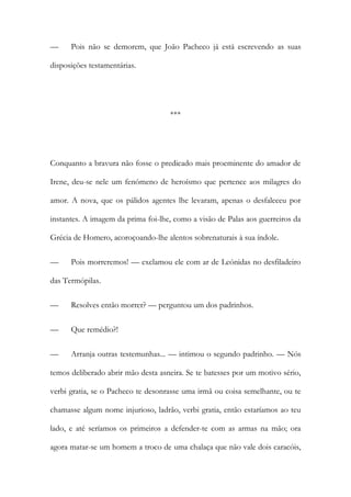 —

Pois não se demorem, que João Pacheco já está escrevendo as suas

disposições testamentárias.

***

Conquanto a bravura não fosse o predicado mais proeminente do amador de
Irene, deu-se nele um fenómeno de heroísmo que pertence aos milagres do
amor. A nova, que os pálidos agentes lhe levaram, apenas o desfaleceu por
instantes. A imagem da prima foi-lhe, como a visão de Palas aos guerreiros da
Grécia de Homero, acoroçoando-lhe alentos sobrenaturais à sua índole.
—

Pois morreremos! — exclamou ele com ar de Leónidas no desfiladeiro

das Termópilas.
—

Resolves então morrer? — perguntou um dos padrinhos.

—

Que remédio?!

—

Arranja outras testemunhas... — intimou o segundo padrinho. — Nós

temos deliberado abrir mão desta asneira. Se te batesses por um motivo sério,
verbi gratia, se o Pacheco te desonrasse uma irmã ou coisa semelhante, ou te
chamasse algum nome injurioso, ladrão, verbi gratia, então estaríamos ao teu
lado, e até seríamos os primeiros a defender-te com as armas na mão; ora
agora matar-se um homem a troco de uma chalaça que não vale dois caracóis,

 