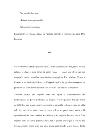 Sua mãe deu-lhe a mão,
Anda cá, o meu querido filho,
Não queiras Constituição.
E cantarolava o folgazão abade de Pedraça, batendo o compasso na capa d'Os
Lusíadas.

***

Vasco Pereira Marramaque saiu eleito... por novecentos mil-réis, trinta e nove
cabritos e duas e meia pipas de vinho verde — vinho que devia ser um
exagerado castigo daquelas consciências corrompidas dos cidadãos. Graças a
Camões e ao abade de Pedraça, o fidalgo de Agilde foi proclamado contra os
protestos de duas mesas eleitorais que estavam vendidas ao competidor.
Tomásia chorou em segredo para não aguar o contentamento do
representante do povo. Redobrou de afagos a Vasco, pedindo-lhe, em nome
do filhinho, que a não esquecesse. Sentia-se descaída e desnecessária na vida
dele; fiava-se, ainda assim, nos maviosos enleios da porvindoura criança. O
egoísmo não lhe dava lanço de recordar-se com angústia da causa que a fazia
esperar tanto do amor paternal: devia ser o grande amor que o seu pai lhe
tivera, o insano mimo com que ele a criara, acalentando-a nos braços, desde

 