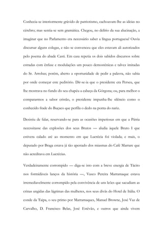 Conhecia-se interiormente grávido de patriotismo, cachoavam-lhe as ideias no
cérebro; mas sentia-se sem gramática. Chegou, no delírio da sua alucinação, a
imaginar que no Parlamento era necessário saber a língua portuguesa! Ouvia
discursar alguns colegas, e não se convenceu que eles estavam ali autorizados
pelo poema do abade Casti. Em casa repetia os dois sabidos discursos sobre
estradas com ênfase e modulações um pouco demosténicas e talvez imitadas
do Sr. Arrobas; porém, aberto a oportunidade de pedir a palavra, não sabia
por onde começar este peditório. Dir-se-ia que o presidente era Perseu, que
lhe mostrava no fundo do seu chapéu a cabeça da Górgona; ou, para melhor o
compararmos a sabor cristão, o presidente impunha-lhe silêncio como o
conhecido frade do Buçaco que perfila o dedo na ponta do nariz.
Desistiu de falar, reservando-se para as ocasiões imperiosas em que a Pátria
necessitasse das explosões dos seus Brutos — aludia àquele Bruto I que
estivera calado até ao momento em que Lucrécia foi violada; e mais, o
deputado por Braga estava já tão apestado dos miasmas do Café Marrare que
não acreditava em Lucrécias.
Verdadeiramente corrompido — diga-se isto com a breve energia de Tácito
nos formidáveis lanços da história —, Vasco Pereira Marramaque estava
irremediavelmente corrompido pela convivência de uns leões que sacudiam as
crinas ungidas das lágrimas das mulheres, nos seus divãs do Hotel de Itália. O
conde da Taipa, o seu primo por Marramaques, Manuel Browne, José Vaz de
Carvalho, D. Francisco Belas, José Estêvão, e outros que ainda vivem

 