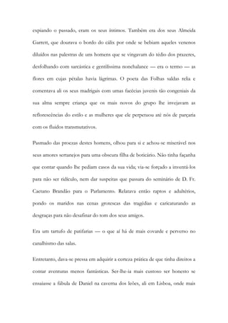 expiando o passado, eram os seus íntimos. Também era dos seus Almeida
Garrett, que dourava o bordo do cálix por onde se bebiam aqueles venenos
diluídos nas palestras de uns homens que se vingavam do tédio dos prazeres,
desfolhando com sarcástica e gentilíssima nonchalance — era o termo — as
flores em cujas pétalas havia lágrimas. O poeta das Folhas saldas relia e
comentava ali os seus madrigais com umas facécias juvenis tão congeniais da
sua alma sempre criança que os mais novos do grupo lhe invejavam as
reflorescências do estilo e as mulheres que ele perpetuou até nós de parçaria
com os fluidos transmutativos.
Pasmado das proezas destes homens, olhou para si e achou-se miserável nos
seus amores sertanejos para uma obscura filha de boticário. Não tinha façanha
que contar quando lhe pediam casos da sua vida; via-se forçado a inventá-los
para não ser ridículo, nem dar suspeitas que passara do seminário de D. Fr.
Caetano Brandão para o Parlamento. Relatava então raptos e adultérios,
pondo os maridos nas cenas grotescas das tragédias e caricaturando as
desgraças para não desafinar do tom dos seus amigos.
Era um tartufo de patifarias — o que aí há de mais covarde e perverso no
canalhismo das salas.
Entretanto, dava-se pressa em adquirir a certeza prática de que tinha direitos a
contar aventuras menos fantásticas. Ser-lhe-ia mais custoso ser honesto se
ensaiasse a fábula de Daniel na caverna dos leões, ali em Lisboa, onde mais

 