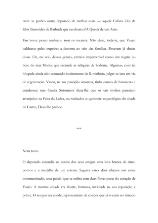 tarde se perdeu outro deputado de melhor casta — aquele Calisto Elói de
Silos Benevides de Barbuda que eu chorei n'A Queda de um Anjo.
Em breve prazo ombreou tom os mestres. Não direi, todavia, que Vasco
baldeasse pelas trapeiras a desonra ao seio das famílias. Estavam já cheias
disso. Ele, no seio dessas gentes, entrava impercetível como um regato no
bojo do mar Morto, que esconde as relíquias de Sodoma. Algumas, com tal
hóspede ainda não carmeado inteiramente de lã minhota, julgar-se-iam em via
de regeneração. Vasco, na sua panóplia amorosa, tinha coroas de baronesas e
condessas; mas Cunha Sotomaior dizia-lhe que os tais troféus pareciam
arranjados na Feira da Ladra, ou roubados ao gabinete arqueológico do abade
de Castro, Deus lhe perdoe.

***

Nem tanto.
O deputado escondia ao exame dos seus amigos uma luva branca de cinco
pontos e a medalha de um retrato. Sagrava estes dois objetos um amor
incontaminado, uma paixão que se urdira com duas fibras puras do coração de
Vasco. A menina amada era ilustre, formosa, inviolada na sua reputação e
pobre. O seu pai era conde, representante de condes que já o eram no reinado

 