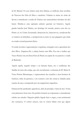 de D. Manuel. Os seus irmãos eram dois fadistas, as melhores duas navalhas
da Travessa dos Fiéis de Deus e arredores. Velaram as armas no sótão da
Severa e remedavam o conde de Vimioso nas características farsolices do alto
banzé. Mordia-os uma aspiração ardente: queriam ser boleeiros. Aquele
grande batedor José Mulato, em domingo de tourada, jantava com eles no
Penim ou no Colete Encarnado; abraçavam-no, beijavam-no, estudavam-lhe
os trejeitos na bebedeira, e atemperavam-se tanto às suas gingações que ainda
no estado normal pareciam ébrios.
O conde resvalava vagarosamente à sepultura, carregado com a ignominia dos
dois filhos. Amparava-lhe a cabeça branca uma filha. Era esta a mulher que
Vasco Pereira vira em Sexta-Feira de Paixão na capela do seu parente o conde
de Redondo.
Aquela capela, naquele tempo e na Semana Santa, era o confluente das
famílias de mais alta estirpe, que não reconheciam a soberania de D. Maria II.
Vasco Pereira Marramaque, o representante dos castelões e ricos-homens de
Lanhoso, tinha ali parentes; e em contacto com eles sentia-se abalado pelas
reações da raça e entorpecido por um magnetismo miguelista.
Sobejavam-lhe predicados agraciáveis, além da prosápia e fama de rico. Vestia
com primoroso bom-tom. Era perfeito homem na corporatura e naturalmente
esbelto nas atitudes. Trigueiro-pálido, bigode farto e negro, a cara sentimental
dos romances. O sorriso sincero, sem os vincos labiais com que alguns

 