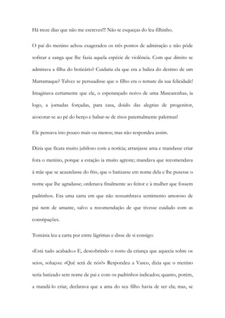 Há treze dias que não me escreves!!! Não te esqueças do leu filhinho.
O pai do menino achou exagerados os três pontos de admiração e não pôde
sofrear a zanga que lhe fazia aquela espécie de violência. Com que direito se
admirava a filha do boticário? Cuidaria ela que era a baliza do destino de um
Marramaque? Talvez se persuadisse que o filho era o remate da sua felicidade!
Imaginava certamente que ele, o esperançado noivo de uma Mascarenhas, ia
logo, a jornadas forçadas, para casa, doido das alegrias de progenitor,
acocorar-se ao pé do berço e babar-se de risos paternalmente palermas!
Ele pensava isto pouco mais ou menos; mas não respondeu assim.
Dizia que ficara muito jubiloso com a notícia; arranjasse ama e mandasse criar
fora o menino, porque a estação ia muito agreste; mandava que recomendava
à mãe que se acautelasse do frio, que o batizasse em nome dela e lhe pusesse o
nome que lhe agradasse; ordenava finalmente ao feitor e à mulher que fossem
padrinhos. Era uma carta em que não ressumbrava sentimento amoroso de
pai nem de amante, salvo a recomendação de que tivesse cuidado com as
constipações.
Tomásia leu a carta por entre lágrimas e disse de si consigo:
«Está tudo acabado.» E, descobrindo o rosto da criança que aquecia sobre os
seios, soluçou: «Quê será de nós?» Respondeu a Vasco, dizia que o menino
seria batizado sem nome de pai e com os padrinhos indicados; quanto, porém,
a mandá-lo criar, declarava que a ama do seu filho havia de ser ela; mas, se

 