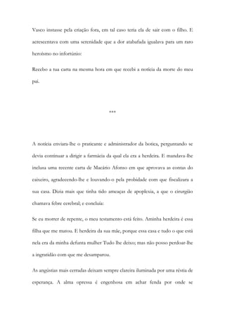 Vasco instasse pela criação fora, em tal caso teria ela de sair com o filho. E
acrescentava com uma serenidade que a dor atabafada igualava para um raro
heroísmo no infortúnio:
Recebo a tua carta na mesma hora em que recebi a notícia da morte do meu
pai.

***

A notícia enviara-lhe o praticante e administrador da botica, perguntando se
devia continuar a dirigir a farmácia da qual ela era a herdeira. E mandava-lhe
inclusa uma recente carta de Macário Afonso em que aprovava as contas do
caixeiro, agradecendo-lhe e louvando-o pela probidade com que fiscalizara a
sua casa. Dizia mais que tinha tido ameaças de apoplexia, a que o cirurgião
chamava febre cerebral; e concluía:
Se eu morrer de repente, o meu testamento está feito. Aminha herdeira é essa
filha que me matou. E herdeira da sua mãe, porque essa casa e tudo o que está
nela era da minha defunta mulher Tudo lhe deixo; mas não posso perdoar-lhe
a ingratidão com que me desamparou.
As angústias mais cerradas deixam sempre clareira iluminada por uma réstia de
esperança. A alma opressa é engenhosa em achar fenda por onde se

 