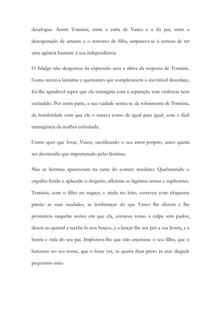 desafogue. Assim Tomásia, entre a carta de Vasco e a do pai, entre a
desesperação de amante e o remorso de filha, amparava-se à certeza de ter
uma agência bastante à sua independência.
O fidalgo não desgostou da expressão seca e altiva da resposta de Tomásia.
Como receava lamúrias e queixumes que complicassem o inevitável desenlace,
foi-lhe agradável supor que ela transigiria com a separação sem violência nem
escândalo. Por outra parte, a sua vaidade sentiu-se da sobranceria de Tomásia,
da hombridade com que ela o tratava como de igual para igual, com a fácil
transigência da mulher enfastiada.
Como quer que fosse, Vasco, sacrificando o seu amor-próprio, antes queria
ser aborrecido que importunado pelas lástimas.
Mas as lástimas apareceram na carta do correio imediato. Quebrantado o
orgulho ferido e aplacado o despeito, afluíram as lágrimas ternas e suplicantes.
Tomásia, com o filho no regaço, e ainda no leito, escreveu com eloquente
paixão as suas saudades, as lembranças do que Vasco lhe dissera e lhe
prometera naquelas noites em que ela, corajosa como a culpa sem pudor,
descia ao quintal a recebe-lo nos braços, e a lançar-lhe aos pés a sua honra, e a
honra e vida do seu pai. Implorava-lhe que não enjeitasse o seu filho, que o
batizasse no seu nome, que o fosse ver, se queria ficar preso às asas daquele
pequenino anjo.

 
