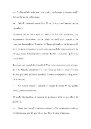 isso é a bestialidade maior que pode praticar um homem, se não está doido
furioso! Lá que tu, verbi gratia...
—

Não dês mais razões — atalhou Álvaro de Abreu. — Procurarei outros

padrinhos...
Altercaram até às dez e meia da noite. Um dos dois bracarenses, que
argumentava valentemente com o recheio do verbi gratia, repetiu as sãs
doutrinas do conselheiro Rodrigues de Rastos, piorando-as na linguagem. O
certo foi que a pertinácia do sensato amigo vingou abalar o ânimo renitente de
Abreu, a ponto de lhe incutir por um lado da alma o raciocínio e pelo outro
lado o medo.
Entretanto, no quartel do morgado de Vale Escuro ocorriam casos notáveis.
José de Almeida, encontrando às onze horas da noite o abade de Santa
Eulália, que vinha de fazer a partida de voltarete à morgada de Athey, disselhe ao ouvido:
—

Os homens matam-se amanhã ao romper da aurora. O Sol, quando

nascer.., verá dois cadáveres.
O abade não duvidou. A catadura do portuense tinha os assombros da
catástrofe.
—

Jesus, santo nome! — exclamou o padre. — Eu vou avisar o regedor, se

me dá licença; e quer dê, quer não, o meu dever é evitar tal desgraça.

 
