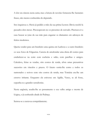 A dor era sincera nesta carta; mas a leitura de novelas fornecera-lhe bastantes
frases, não menos conhecidas do deputado.
Isto inquietou-o. Havia já pedido a mão da sua prima Leonor. Devia recebê-la
passados dois meses. Preocupavam-no os presentes de noivado. Precisava ir a
casa buscar as joias da sua mãe para engastar os diamantes em adereços de
feitios modernos.
Queria vender para um brasileiro uma quinta em Lanhoso e a outro brasileiro
os seus foros de Felgueiras. Carecia de arredondar uma dúzia dê contos para
estabelecer-se na corte com cocheira e salão, com parelhas e amigos.
Calculava, feitas as vendas, oito contos de renda, afora umas presuntivas
sucessões em vínculos e prazos. O futuro sorria-lhe como a todos os
namorados e noivos com oito contos de renda; mas Tomásia era-lhe um
estorvo irritante. Enquanto ela estivesse em Agilde, Vasco, se ali fosse,
expunha-se a grandes sensaborias.
Nesta urgência, acudiu-lhe ao pensamento o seu velho amigo e mestre de
Lógica, o já conhecido abade de Pedraça.
Sentou-se e escreveu compridamente.

***

 