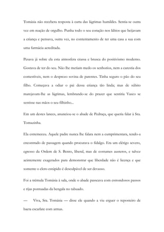 Tomásia não recebera resposta à carta das lágrimas humildes. Sentia-se outra
vez em reação de orgulho. Punha todo o seu coração nos lábios que beijavam
a criança e pensava, outra vez, no contentamento de ter uma casa a sua com
uma farmácia acreditada.
Pesava já sobre ela esta atmosfera crassa e brusca do positivismo moderno.
Gostava de ter do seu. Não lhe metiam medo os senhorios, nem a carestia dos
comestíveis, nem o desprezo sovina de parentes. Tinha seguro o pão do seu
filho. Começava a odiar o pai dessa criança tão linda; mas de súbito
marejavam-lhe as lágrimas, lembrando-se do prazer que sentiria Vasco se
sentisse nas mãos o seu filhinho...
Em um destes lances, anunciou-se o abade de Pedraça, que queria falar à Sra.
Tomazinha.
Ela estremeceu. Aquele padre nunca lhe falara nem a cumprimentara, tendo-a
encontrado de passagem quando procurava o fidalgo. Era um clérigo severo,
egresso da Ordem de S. Bento, liberal, mas de costumes austeros, e talvez
acintemente exagerados para demonstrar que liberdade não é licença e que
somente o clero estúpido é desculpável de ser devasso.
Foi a trémula Tomásia à sala, onde o abade passeava com estrondosos passos
e rijas pontuadas da bengala no tabuado.
—

Viva, Sra. Tomásia — disse ele quando a viu erguer o reposteiro de

baeta escarlate com armas.

 