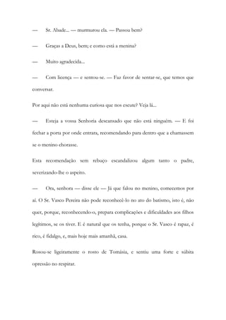 —

Sr. Abade... — murmurou ela. — Passou bem?

—

Graças a Deus, bem; e como está a menina?

—

Muito agradecida...

—

Com licença — e sentou-se. — Faz favor de sentar-se, que temos que

conversar.
Por aqui não está nenhuma curiosa que nos escute? Veja lá...
—

Esteja a vossa Senhoria descansado que não está ninguém. — E foi

fechar a porta por onde entrara, recomendando para dentro que a chamassem
se o menino chorasse.
Esta recomendação sem rebuço escandalizou algum tanto o padre,
severizando-lhe o aspeito.
—

Ora, senhora — disse ele — Já que falou no menino, comecemos por

aí. O Sr. Vasco Pereira não pode reconhecê-lo no ato do batismo, isto é, não
quer, porque, reconhecendo-o, prepara complicações e dificuldades aos filhos
legítimos, se os tiver. E é natural que os tenha, porque o Sr. Vasco é rapaz, é
rico, é fidalgo, e, mais hoje mais amanhã, casa.
Rosou-se ligeiramente o rosto de Tomásia, e sentiu uma forte e súbita
opressão no respirar.

 