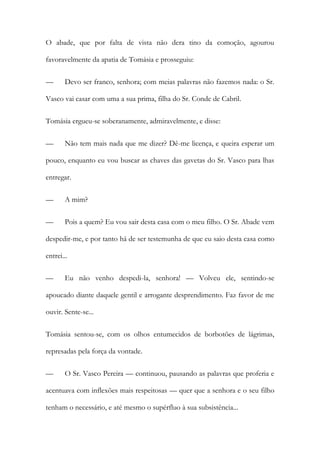 O abade, que por falta de vista não dera tino da comoção, agourou
favoravelmente da apatia de Tomásia e prosseguiu:
—

Devo ser franco, senhora; com meias palavras não fazemos nada: o Sr.

Vasco vai casar com uma a sua prima, filha do Sr. Conde de Cabril.
Tomásia ergueu-se soberanamente, admiravelmente, e disse:
—

Não tem mais nada que me dizer? Dê-me licença, e queira esperar um

pouco, enquanto eu vou buscar as chaves das gavetas do Sr. Vasco para lhas
entregar.
—

A mim?

—

Pois a quem? Eu vou sair desta casa com o meu filho. O Sr. Abade vem

despedir-me, e por tanto há de ser testemunha de que eu saio desta casa como
entrei...
—

Eu não venho despedi-la, senhora! — Volveu ele, sentindo-se

apoucado diante daquele gentil e arrogante desprendimento. Faz favor de me
ouvir. Sente-se...
Tomásia sentou-se, com os olhos entumecidos de borbotões de lágrimas,
represadas pela força da vontade.
—

O Sr. Vasco Pereira — continuou, pausando as palavras que proferia e

acentuava com inflexões mais respeitosas — quer que a senhora e o seu filho
tenham o necessário, e até mesmo o supérfluo à sua subsistência...

 