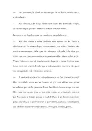 —

Isso temos nós, Sr. Abade — interrompeu ela. — Tenho a minha casa e

a minha botica.
—

Não obstante, o Sr. Vasco Pereira quer fazer à Sra. Tomazinha doação

do casal de Paços, que anda arrendado por dez carros de milho...
Levantou-se ela de golpe outra vez e exclamou atropeladamente:
—

Não dou direito a vossa Senhoria nem mesmo ao Sr. Vasco a

ofenderem-me. Eu não me aluguei nem me vendi a esse senhor. Também não
entrei nesta casa como criada, e por isso não quero ordenado. Já lhe disse que
tenho com que viver sem esmolas; e, se precisasse delas, não as pediria ao Sr.
Vasco. Enfim, eu vou sair imediatamente daqui. Se a vossa Senhoria quer
tomar conta dos objetos de valor que aí estão, receba as chaves; se não quer,
vou entregar tudo com testemunhas ao feitor.
—

A menina destempera! — redarguiu o abade. — Ora venha cá, menina!

Que necessidade temos nós de levantar aí por essas aldeias uma poeira
escandalosa que vai dar pasto aos dentes da calúnia? Lembre-se que tem um
filho e que esse menino pode ser que ainda venha a ser considerado pelo seu
pai. Não rejeite a doação, porque o casal de Paços é um bonito património
para o seu filho, se o quiser ordenar; e, quer ordene, quer não, é uma legitima
que o habilita a casar-se vantajosamente... Pense, Sra. Tomásia, pense...

 