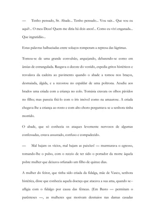 —

Tenho pensado, Sr. Abade... Tenho pensado... Vou sair... Que sou eu

aqui?... O meu Deus! Quem me diria há dois anos!... Como eu vivi enganada...
Que ingratidão...
Estas palavras balbuciadas entre soluços romperam a represa das lágrimas.
Tomou-se de uma grande convulsão, arquejando, debatendo-se como em
ânsias de estrangulada. Rasgava o decote do vestido, expedia gritos histéricos e
resvalava da cadeira ao pavimento quando o abade a tomou nos braços,
desmaiada, álgida, e a recostou no espaldar de uma poltrona. Acudiu aos
brados uma criada com a criança no colo. Tomásia cravara os olhos pávidos
no filho; mas parecia fitá-lo com o íris imóvel como na amaurose. A criada
chegava-lhe a criança ao rosto e com alto choro perguntava se a senhora tinha
morrido.
O abade, que só conhecia os ataques levemente nervosos de algumas
confessadas, estava assustado, confuso e compadecido.
—

Mal hajam os vícios, mal hajam as paixões! — murmurava o egresso,

tomando-lhe o pulso, com o receio de ter sido o portador da morte àquela
pobre mulher que deixava orfanado um filho de quinze dias.
A mulher do feitor, que tinha sido criada da fidalga, mãe de Vasco, senhora
histérica, disse que conhecia aquela doença que atacava a sua ama, quando se-afligia com o fidalgo por causa das fêmeas. (Em Basto — permitam o
parênteses —, as mulheres que motivam desmaios nas damas casadas

 