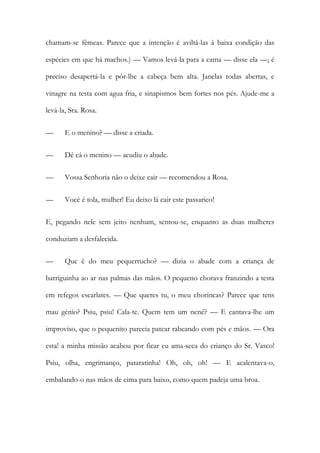 chamam-se fêmeas. Parece que a intenção é aviltá-las à baixa condição das
espécies em que há machos.) — Vamos levá-la para a cama — disse ela —; é
preciso desapertá-la e pôr-lhe a cabeça bem alta. Janelas todas abertas, e
vinagre na testa com agua fria, e sinapismos bem fortes nos pés. Ajude-me a
levá-la, Sra. Rosa.
—

E o menino? — disse a criada.

—

Dê cá o menino — acudiu o abade.

—

Vossa Senhoria não o deixe cair — recomendou a Rosa.

—

Você é tola, mulher! Eu deixo lá cair este passarico!

E, pegando nele sem jeito nenhum, sentou-se, enquanto as duas mulheres
conduziam a desfalecida.
—

Que é do meu pequerrucho? — dizia o abade com a criança de

barriguinha ao ar nas palmas das mãos. O pequeno chorava franzindo a testa
em refegos escarlates. — Que queres tu, o meu chorincas? Parece que tens
mau génio? Psiu, psiu! Cala-te. Quem tem um nené? — E cantava-lhe um
improviso, que o pequenito parecia patear rabeando com pés e mãos. — Ora
esta! a minha missão acabou por ficar eu ama-seca do crianço do Sr. Vasco!
Psiu, olha, engrimanço, pataratinha! Oh, oh, oh! — E acalentava-o,
embalando-o nas mãos de cima para baixo, como quem padeja uma broa.

 