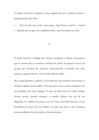 A criada veio buscar o pequeno e disse alegremente que a senhora já falava e
perguntara logo pelo filho.
—

Pois leve-lhe, que já não é sem tempo. Apre! Estou a suar! E — ouviu?

— diga-lhe que eu quero ser o padrinho dele; e que brevemente cá volto.

***

O abade informou o fidalgo dos sucessos ocorridos; e, depois, acrescentava
que no mesmo dia, ao anoitecer, recebera um molho de pequenas chaves de
gavetas que Tomásia lhe remetera, oferecendo-lhe a humilde casa onde
nascera e agradecendo-lhe o favor de lhe batizar o filho.
Meu amigo [ajuntava o padre], a vossa Senhoria não conhecia com certeza os
elevados espíritos desta mulher. Este caso prova que as ações excelentes não
são privilégio das castas fidalgas. Vi que ela tinha alma de mulher porque
chorou; porém, quando esmagava o coração debaixo dos pés da sua
dignidade, era sublime! E porque o era, Sr. Vasco, ouso dizer-lhe que a vossa
Excelência foi cruel com esta malhes e lá pela vida fora, se não encontrar
outra semelhante. há de recordar-se desta com pesar.

 