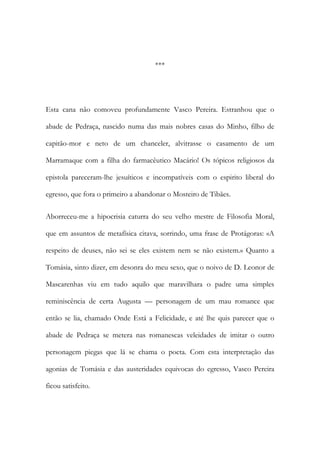 ***

Esta cana não comoveu profundamente Vasco Pereira. Estranhou que o
abade de Pedraça, nascido numa das mais nobres casas do Minho, filho de
capitão-mor e neto de um chanceler, alvitrasse o casamento de um
Marramaque com a filha do farmacêutico Macário! Os tópicos religiosos da
epistola pareceram-lhe jesuíticos e incompatíveis com o espirito liberal do
egresso, que fora o primeiro a abandonar o Mosteiro de Tibães.
Aborreceu-me a hipocrisia caturra do seu velho mestre de Filosofia Moral,
que em assuntos de metafísica citava, sorrindo, uma frase de Protágoras: «A
respeito de deuses, não sei se eles existem nem se não existem.» Quanto a
Tomásia, sinto dizer, em desonra do meu sexo, que o noivo de D. Leonor de
Mascarenhas viu em tudo aquilo que maravilhara o padre uma simples
reminiscência de certa Augusta — personagem de um mau romance que
então se lia, chamado Onde Está a Felicidade, e até lhe quis parecer que o
abade de Pedraça se metera nas romanescas veleidades de imitar o outro
personagem piegas que lá se chama o poeta. Com esta interpretação das
agonias de Tomásia e das austeridades equivocas do egresso, Vasco Pereira
ficou satisfeito.

 