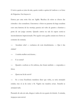 O noivo queria as joias da mãe, queria vender a quinta de Lanhoso e os foros
de Felgueiras. Era forçoso ir.
Entrou por uma noite feia em Agilde. Recebeu do reitor as chaves das
cómodas e dos contadores. Encontrou o feitor no patamar da larga escadaria
com uma lanterna de luz mortiça; parecia uni vulto de granito a iluminar a
porta de um jazigo enorme. Quando entrou na sala de espera sentiu-se
incomodamente impressionado. Por aquela vasta quadra zuniam nos forros as
correntes da ventania.
—

Acendam velas! — exclamou ele com desabrimento. — Que é das

ciladas?
—

A minha mulher está doente...

—

E as outras?

—

Quando a senhora se foi embora, elas foram também — respondeu o

feitor.
—

Quem me há de servir?

—

Se a vossa Excelência mandasse dizer que vinha, eu teria arranjado

criadas; mas só já de noite o Sr. Vigário me mandou avisar. Amanhã se
arranjará tudo.
Passando de sala em sala, chegou à saleta do seu quarto de dormir. A entrada,
tropeçou num móvel.

 