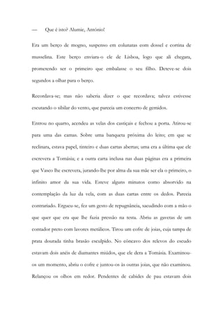 —

Que é isto? Alumie, António!

Era um berço de mogno, suspenso em colunatas com dossel e cortina de
musselina. Este berço enviara-o ele de Lisboa, logo que ali chegara,
prometendo ser o primeiro que embalasse o seu filho. Deteve-se dois
segundos a olhar para o berço.
Recordava-se; mas não saberia dizer o que recordava; talvez estivesse
escutando o sibilar do vento, que parecia um concerto de gemidos.
Entrou no quarto, acendeu as velas dos castiçais e fechou a porta. Atirou-se
para uma das camas. Sobre uma banqueta próxima do leito; em que se
reclinara, estava papel, tinteiro e duas cartas abertas; uma era a última que ele
escrevera a Tomásia; e a outra carta inclusa nas duas páginas era a primeira
que Vasco lhe escrevera, jurando-lhe por alma da sua mãe ser ela o primeiro, o
infinito amor da sua vida. Esteve alguns minutos como absorvido na
contemplação da luz da vela, com as duas cartas entre os dedos. Parecia
contrariado. Ergueu-se, fez um gesto de repugnância, sacudindo com a mão o
que quer que era que lhe fazia pressão na testa. Abriu as gavetas de um
contador preto com lavores metálicos. Tirou um cofre de joias, cuja tampa de
prata dourada tinha brasão esculpido. No côncavo dos relevos do escudo
estavam dois anéis de diamantes miúdos, que ele dera a Tomásia. Examinouos um momento, abriu o cofre e juntou-os às outras joias, que não examinou.
Relançou os olhos em redor. Pendentes de cabides de pau estavam dois

 