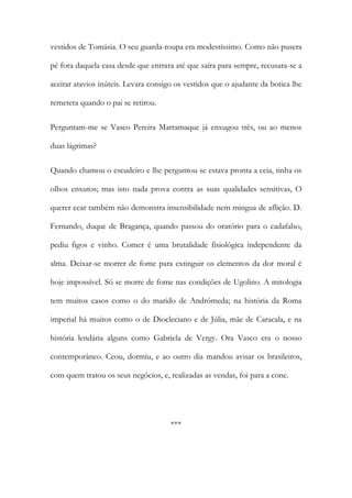 vestidos de Tomásia. O seu guarda-roupa era modestíssimo. Como não pusera
pé fora daquela casa desde que entrara até que saíra para sempre, recusara-se a
aceitar atavios inúteis. Levara consigo os vestidos que o ajudante da botica lhe
remetera quando o pai se retirou.
Perguntam-me se Vasco Pereira Marramaque já enxugou três, ou ao menos
duas lágrimas?
Quando chamou o escudeiro e lhe perguntou se estava pronta a ceia, tinha os
olhos enxutos; mas isto nada prova contra as suas qualidades sensitivas, O
querer cear também não demonstra insensibilidade nem mingua de aflição. D.
Fernando, duque de Bragança, quando passou do oratório para o cadafalso,
pediu figos e vinho. Comer é uma brutalidade fisiológica independente da
alma. Deixar-se morrer de fome para extinguir os elementos da dor moral é
hoje impossível. Só se morre de fome nas condições de Ugolino. A mitologia
tem muitos casos como o do marido de Andrómeda; na história da Roma
imperial há muitos como o de Diocleciano e de Júlia, mãe de Caracala, e na
história lendária alguns como Gabriela de Vergy. Ora Vasco era o nosso
contemporâneo. Ceou, dormiu, e ao outro dia mandou avisar os brasileiros,
com quem tratou os seus negócios, e, realizadas as vendas, foi para a cone.

***

 