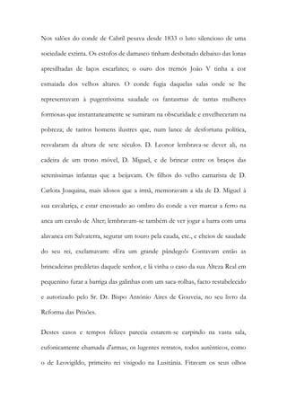 Nos salões do conde de Cabril pesava desde 1833 o luto silencioso de uma
sociedade extinta. Os estofos de damasco tinham desbotado debaixo das lonas
apresilhadas de laços escarlates; o ouro dos tremós João V tinha a cor
esmaiada dos velhos altares. O conde fugia daquelas salas onde se lhe
representavam à pugentíssima saudade os fantasmas de tantas mulheres
formosas que instantaneamente se sumiram na obscuridade e envelheceram na
pobreza; de tantos homens ilustres que, num lance de desfortuna política,
resvalaram da altura de sete séculos. D. Leonor lembrava-se dever ali, na
cadeira de um trono móvel, D. Miguel, e de brincar entre os braços das
sereníssimas infantas que a beijavam. Os filhos do velho camarista de D.
Carlota Joaquina, mais idosos que a irmã, memoravam a ida de D. Miguel à
sua cavalariça, e estar encostado ao ombro do conde a ver marcar a ferro na
anca um cavalo de Alter; lembravam-se também de ver jogar a barra com uma
alavanca em Salvaterra, segurar um touro pela cauda, etc., e cheios de saudade
do seu rei, exclamavam: «Era um grande pândego!» Contavam então as
brincadeiras prediletas daquele senhor, e lá vinha o caso da sua Alteza Real em
pequenino furar a barriga das galinhas com um saca-rolhas, facto restabelecido
e autorizado pelo Sr. Dr. Bispo António Aires de Gouveia, no seu livro da
Reforma das Prisões.
Destes casos e tempos felizes parecia estarem-se carpindo na vasta sala,
eufonicamente chamada d'armas, os lugentes retratos, todos autênticos, como
o de Leovigildo, primeiro rei visigodo na Lusitânia. Fitavam os seus olhos

 