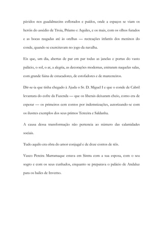 pávidos nos guadalmecins esflorados e puídos, onde a espaços se viam os
heróis do assédio de Troia, Príamo e Aquiles, e os mais, com os olhos furados
e as bocas rasgadas até às orelhas — recreações infantis dos meninos do
conde, quando se exercitavam no jogo da navalha.
Eis que, um dia, abertas de par em par todas as janelas e portas do vasto
palácio, o sol, o ar, a alegria, as decorações modernas, entraram naquelas salas,
com grande faina de estucadores, de estofadores e de marceneiros.
Dir-se-ia que tinha chegado à Ajuda o Sr. D. Miguel I e que o conde de Cabril
levantara do cofre da Fazenda — que os liberais deixaram cheio, como era de
esperar — os primeiros cem contos por indemnizações, autorizando-se com
os ilustres exemplos dos seus primos Terceira e Saldanha.
A causa dessa transformação não pertencia ao número das calamidades
sociais.
Tudo aquilo era obra do amor conjugal e de doze contos de réis.
Vasco Pereira Marramaque estava em Sintra com a sua esposa, com o seu
sogro e com os seus cunhados, enquanto se preparava o palácio de Andaluz
para os bailes de Inverno.

 