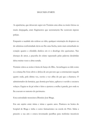 SEGUNDA PARTE

As aparências, que deixavam supor em Tomásia uma alma ou muito briosa ou
muito despegada, eram fingimentos que secretamente lhe custavam ásperas
pelejas.
Enquanto a saudade não cedesse ao ódio, qualquer ostentação de desprezo ou
de submissa conformidade devia ser-lhe uma frecha, tanto mais entranhada no
coração quanto a ofendida abafava em si o desafogo dos queixumes. Nas
doenças de amor, a peçonha do ciúme supurando pelas palavras desabridas
deixa muitas vezes a alma curada.
Tomásia velava as noites à beira do berço do filho. Aconchegava-se dele como
se a criança lhe fosse alivio e defesa de uns pavores que a estremeciam naquele
quarto onde, pela última vez, ouvira a voz aflita do pai que a chamava. O
administrador da farmácia, que dormia por baixo, aplicava o ouvido e escutava
soluços. Erguia-se de pé sobre o leito e ajustava a orelha à parede, por onde se
lhe coavam os rumores do pavimento.
Esta curiosidade tresnoitava Dionísio José Braga.
Era um sujeito entre trinta e trinta e quatro anos. Praticava na botica do
hospital de Braga e tinha o curso farmacêutico na escola do Polo. Sabia a
preceito a sua arte e estava inventando pastilhas para moléstias incuráveis

 