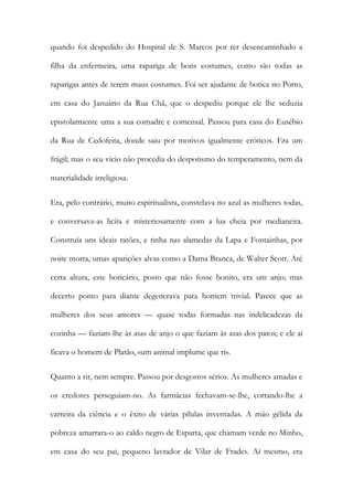 quando foi despedido do Hospital de S. Marcos por ter desencaminhado a
filha da enfermeira, uma rapariga de bons costumes, como são todas as
raparigas antes de terem maus costumes. Foi ser ajudante de botica no Porto,
em casa do Januário da Rua Chã, que o despediu porque ele lhe seduzia
epistolarmente uma a sua comadre e comensal. Passou para casa do Eusébio
da Rua de Cedofeita, donde saiu por motivos igualmente eróticos. Era um
frágil; mas o seu vicio não procedia do despotismo do temperamento, nem da
materialidade irreligiosa.
Era, pelo contrário, muito espiritualista, constelava no azul as mulheres todas,
e conversava-as licita e misteriosamente com a lua cheia por medianeira.
Construía uns ideais ratões, e tinha nas alamedas da Lapa e Fontainhas, por
noite morta, umas aparições alvas como a Dama Branca, de Walter Scott. Até
certa altura, este boticário, posto que não fosse bonito, era um anjo; mas
decerto ponto para diante degenerava para homem trivial. Parece que as
mulheres dos seus amores — quase todas formadas nas indelicadezas da
cozinha — faziam-lhe às asas de anjo o que faziam às asas dos patos; e ele aí
ficava o homem de Platão, «um animal implume que ri».
Quanto a rir, nem sempre. Passou por desgostos sérios. As mulheres amadas e
os credores perseguiam-no. As farmácias fechavam-se-lhe, cortando-lhe a
carreira da ciência e o êxito de várias pílulas inventadas. A mão gélida da
pobreza amarrara-o ao caldo negro de Esparta, que chamam verde no Minho,
em casa do seu pai, pequeno lavrador de Vilar de Frades. Aí mesmo, era

 