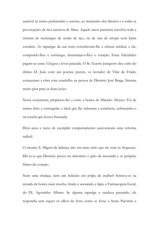 sensível às noites perfumadas e serenas, ao murmúrio dos ribeiros e a todas as
provocações da rica natureza de Maio. Aquele amor panteísta envolvia toda a
criatura de merinaque de molas de aço, ou de saia de estopa com barra
escarlate. As raparigas da sua terra consultavam-lhe a ciência médica; e ele,
compondo-lhes o estômago, desarranjava-lhes o coração. Estas felicidades
pagam-se caras. Chegou a levar pancada. O Sr. Guerra Junqueiro deu cabo do
último D. João com um poema; porem, os lavrador de Vilar de Frades
começaram a obra com estadulho na pessoa de Dionísio José Braga. Sistema
muito pior para os dom-joões.
Nesta conjuntura, propiciou-lhe a sorte a botica de Macário Afonso. Foi de
ânimo feito a estrangular o ideal que lhe infernara a existência, enforcando-o
na costela que levava fraturada.
Dois anos e meio de exemplar comportamento asseveravam uma reforma
radical.
O arcanjo S. Miguel da balança não era mais sério que ele com as freguesas.
Dir-se-ia que Dionísio pisava no almofariz o grão da mostarda e as próprias
febras do coração.
Nem uma chalaça, nem um beliscão em polpa de mulher! Sentava-se na
testada da botica num mocho, lendo e anotando a lápis a Farmacopeia Geral,
do IX. Agostinho Albano. Se alguma rapariga o saudava passando, ele
respondia sem erguer os olhos do livro, como se fosse o beato Pacómio a

 