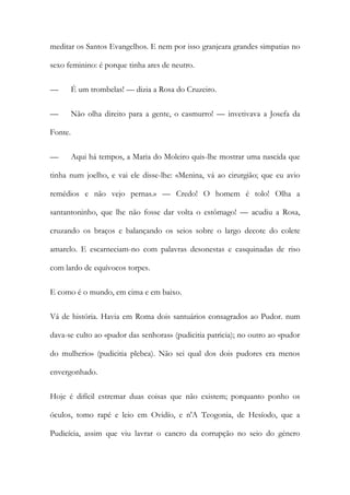 meditar os Santos Evangelhos. E nem por isso granjeara grandes simpatias no
sexo feminino: é porque tinha ares de neutro.
—

É um trombelas! — dizia a Rosa do Cruzeiro.

—

Não olha direito para a gente, o casmurro! — invetivava a Josefa da

Fonte.
—

Aqui há tempos, a Maria do Moleiro quis-lhe mostrar uma nascida que

tinha num joelho, e vai ele disse-lhe: «Menina, vá ao cirurgião; que eu avio
remédios e não vejo pernas.» — Credo! O homem é tolo! Olha a
santantoninho, que lhe não fosse dar volta o estômago! — acudiu a Rosa,
cruzando os braços e balançando os seios sobre o largo decote do colete
amarelo. E escarneciam-no com palavras desonestas e casquinadas de riso
com lardo de equívocos torpes.
E como é o mundo, em cima e em baixo.
Vá de história. Havia em Roma dois santuários consagrados ao Pudor. num
dava-se culto ao «pudor das senhoras» (pudicitia patricia); no outro ao «pudor
do mulherio» (pudicitia plebea). Não sei qual dos dois pudores era menos
envergonhado.
Hoje é difícil estremar duas coisas que não existem; porquanto ponho os
óculos, tomo rapé e leio em Ovidío, e n'A Teogonia, de Hesíodo, que a
Pudicícia, assim que viu lavrar o cancro da corrupção no seio do género

 
