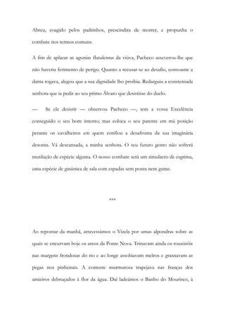 Abreu, coagido pelos padrinhos, prescindira de morrer, e propunha o
combate nos termos comuns.
A fim de aplacar as agonias flatulentas da viúva, Pacheco asseverou-lhe que
não haveria ferimento de perigo. Quanto a recusar-se ao desafio, consoante a
dama rogava, alegou que a sua dignidade lho proibia. Redarguiu a consternada
senhora que ia pedir ao seu primo Álvaro que desistisse do duelo.
—

Se ele desistir — observou Pacheco —, tem a vossa Excelência

conseguido o seu bom intento; mas coloca o seu parente em má posição
perante os cavalheiros em quem confiou a desafronta da sua imaginária
desonra. Vá descansada, a minha senhora. O seu futuro genro não sofrerá
mutilação de espécie alguma. O nosso combate será um simulacro de esgrima,
uma espécie de ginástica de sala com espadas sem ponta nem gume.

***

Ao repontar da manhã, atravessámos o Vizela por umas alpondras sobre as
quais se encurvam hoje os arcos da Ponte Nova. Trinavam ainda os rouxinóis
nas margens frondosas do rio e ao longe assobiavam melros e grasnavam as
pegas nos pinheirais. A corrente murmurosa trapejava nas franças dos
amieiros debruçados à flor da água. Daí ladeámos o Banho do Mourisco, à

 