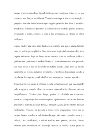 causas: primeira, ser olhada daquele feitio por um caixeiro de botica — ela que
embalava nos braços um filho de Vasco Marramaque e cerrava ao coração o
perpétuo luto do único homem que vingaria perdê-la! Por isso, o sensitivo
amador das famílias dos Januários e Eusébios ficou entalado quando Tomásia,
levantando o rosto, avincou a testa e lhe arremessou de flecha os olhos
rutilantes.
Aquela mulher era então mais linda que no tempo em que as graças lustram
mais no pudor que na plástica. Dois anos antes inspiraria Lamartine; dois anos
depois teria o seu lugar de honra ou de desonra entre as mulheres refeitas e
perfeitas dos poemas de Alfred de Musset. O boticário estava na compreensão
das boas coisas e não era hóspede na matéria sujeita. Cinco anos de pousio
deram-lhe ao coração rebentos luxuriantes. O molosso da natureza sacudiu a
mordaça e deu aqueles grandes latidos interiores que se chamam a paixão.
Tomásia evitava-o desde a primeira e curta conversação em que ele, aturdido
pela arrogância daquele olhar, se retirara tartamudeando algumas palavras
insignificantes; Dionísio José Braga, porém, ia ofendido no sentimento
generoso e virgem que lhe entrara no peito à primeira vez que a vira. Pensara
em casar-se com ela, assentar de vez, e arranjar-se, dizia ele no lirismo das suas
meditações. Portanto ela possuía a botica bem afreguesada, posto que as
drogas fossem revelhas e substitutas das que não havia; possuía a casa e o
quintal, casa envidraçada, e quintal curioso com pomar, parreiral, hortas,
mirante com trepadeiras de maracujá, bancos de cortiça numa gruta de

 